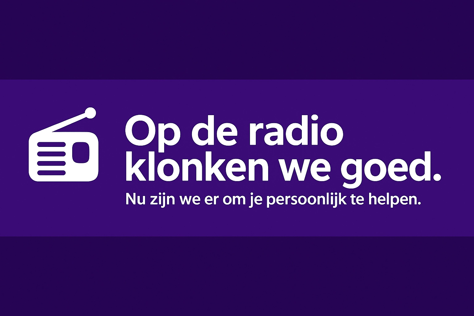 Op de radio klonken we goed - Nu zijn we er om je persoonlijk te helpen.
